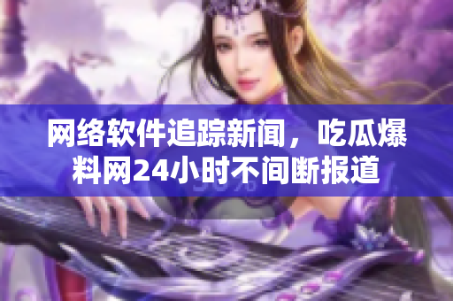 网络软件追踪新闻，吃瓜爆料网24小时不间断报道