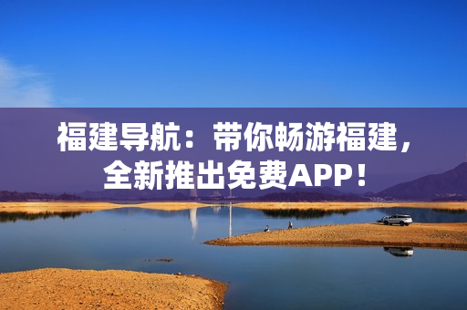 福建导航：带你畅游福建，全新推出免费APP！