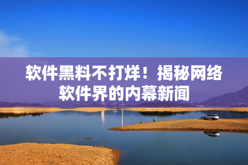 软件黑料不打烊！揭秘网络软件界的内幕新闻