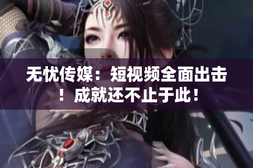 无忧传媒：短视频全面出击！成就还不止于此！