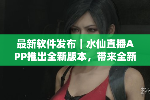 最新软件发布｜水仙直播APP推出全新版本，带来全新观看体验