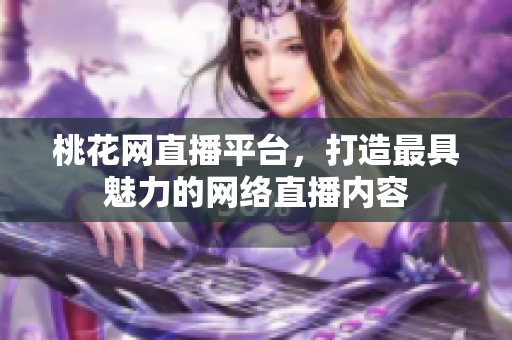 桃花网直播平台，打造最具魅力的网络直播内容