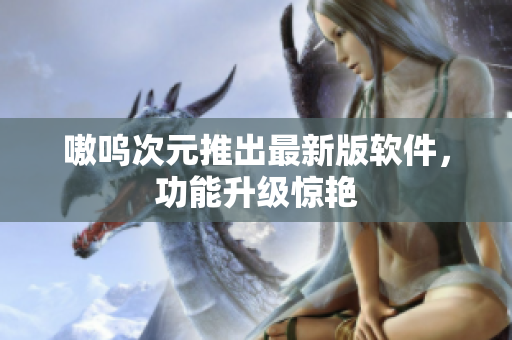 嗷呜次元推出最新版软件，功能升级惊艳
