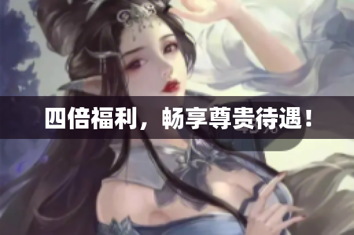 四倍福利，畅享尊贵待遇！