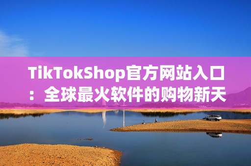 TikTokShop官方网站入口：全球最火软件的购物新天地