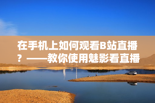 在手机上如何观看B站直播？——教你使用魅影看直播