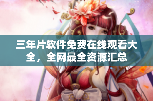 三年片软件免费在线观看大全，全网最全资源汇总