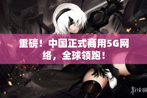 重磅！中国正式商用5G网络，全球领跑！