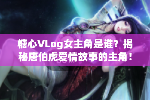 糖心VLog女主角是谁？揭秘唐伯虎爱情故事的主角！