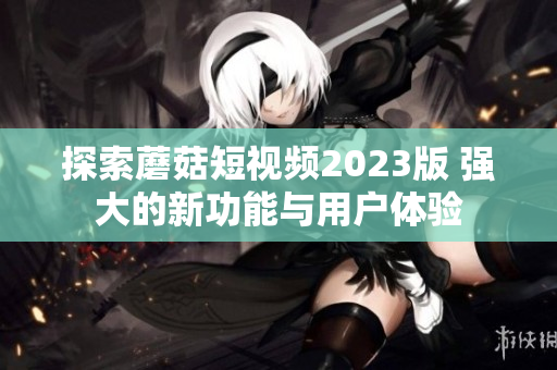 探索蘑菇短视频2023版 强大的新功能与用户体验
