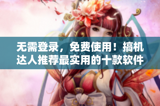 无需登录，免费使用！搞机达人推荐最实用的十款软件