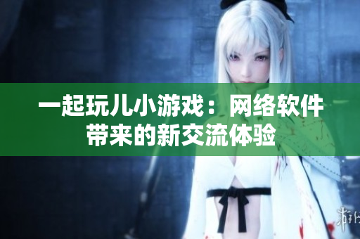 一起玩儿小游戏：网络软件带来的新交流体验