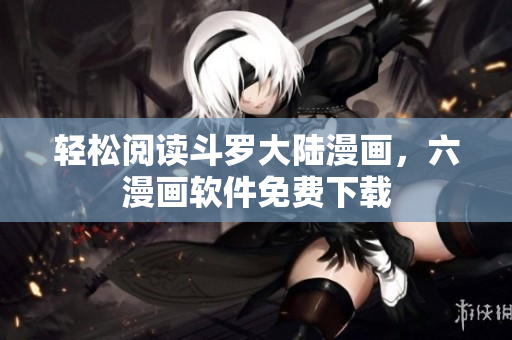 轻松阅读斗罗大陆漫画，六漫画软件免费下载