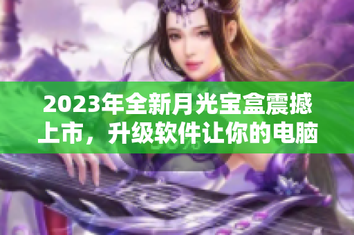 2023年全新月光宝盒震撼上市，升级软件让你的电脑飞起来！