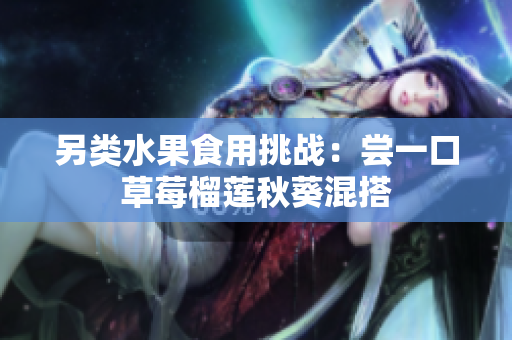 另类水果食用挑战：尝一口草莓榴莲秋葵混搭