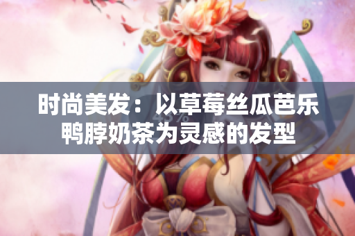 时尚美发：以草莓丝瓜芭乐鸭脖奶茶为灵感的发型