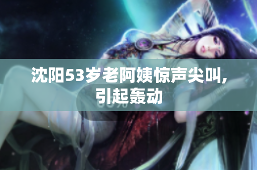 沈阳53岁老阿姨惊声尖叫,引起轰动