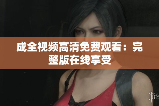 成全视频高清免费观看：完整版在线享受