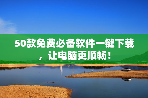 50款免费必备软件一键下载，让电脑更顺畅！