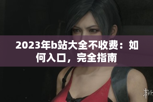 2023年b站大全不收费：如何入口，完全指南