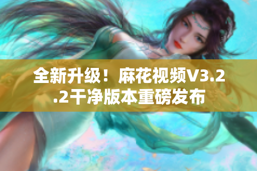 全新升级！麻花视频V3.2.2干净版本重磅发布