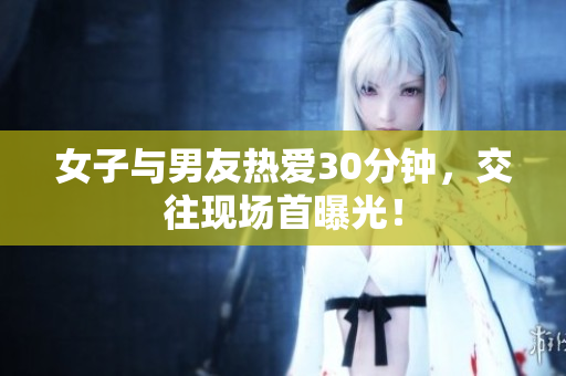 女子与男友热爱30分钟，交往现场首曝光！