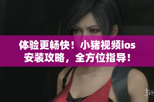 体验更畅快！小猪视频ios安装攻略，全方位指导！