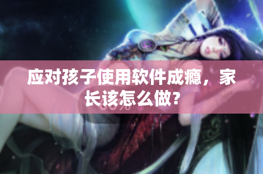 应对孩子使用软件成瘾，家长该怎么做？