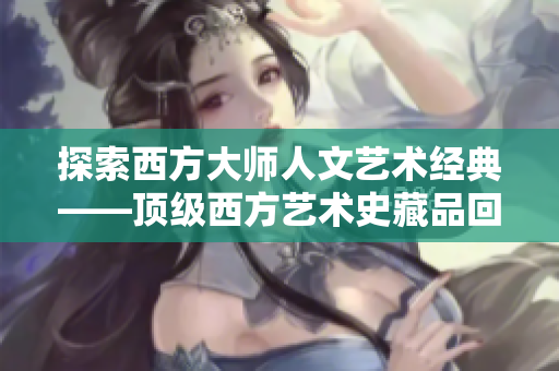 探索西方大师人文艺术经典——顶级西方艺术史藏品回顾