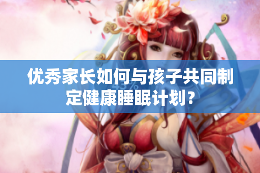 优秀家长如何与孩子共同制定健康睡眠计划？