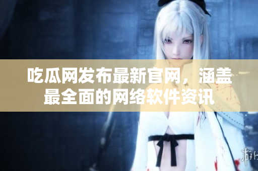 吃瓜网发布最新官网，涵盖最全面的网络软件资讯