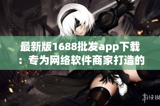 最新版1688批发app下载：专为网络软件商家打造的高效营销利器