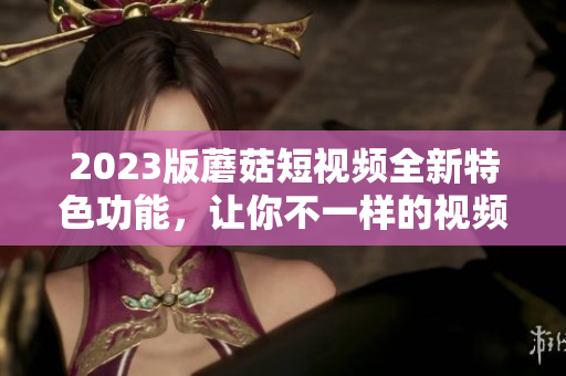 2023版蘑菇短视频全新特色功能，让你不一样的视频体验！