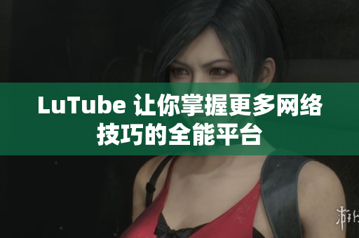 LuTube 让你掌握更多网络技巧的全能平台