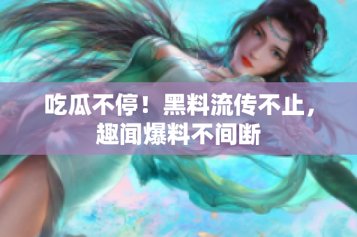 吃瓜不停！黑料流传不止，趣闻爆料不间断