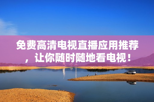 免费高清电视直播应用推荐，让你随时随地看电视！