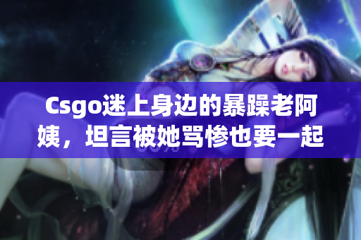 Csgo迷上身边的暴躁老阿姨，坦言被她骂惨也要一起玩！