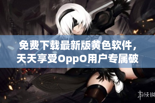 免费下载最新版黄色软件，天天享受OppO用户专属破解福利