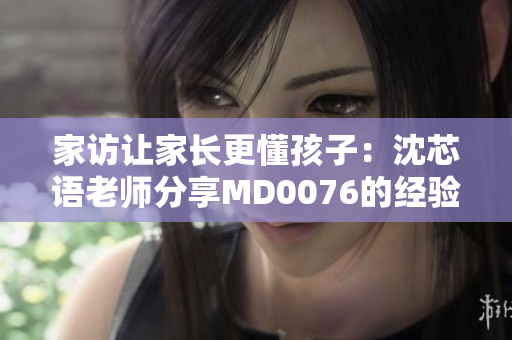 家访让家长更懂孩子：沈芯语老师分享MD0076的经验和见解