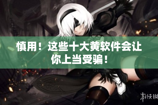 慎用！这些十大黄软件会让你上当受骗！