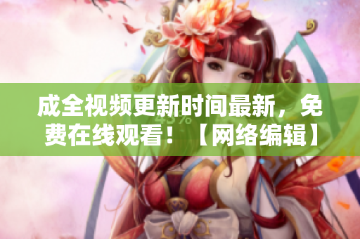成全视频更新时间最新，免费在线观看！【网络编辑】