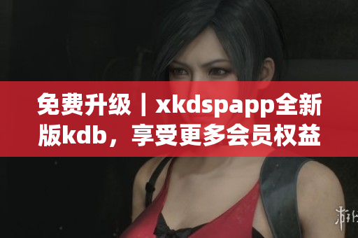 免费升级｜xkdspapp全新版kdb，享受更多会员权益