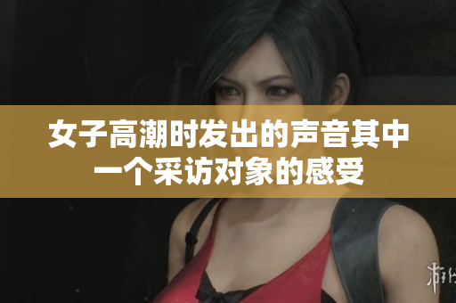 女子高潮时发出的声音其中一个采访对象的感受