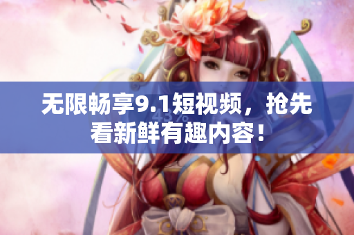 无限畅享9.1短视频，抢先看新鲜有趣内容！