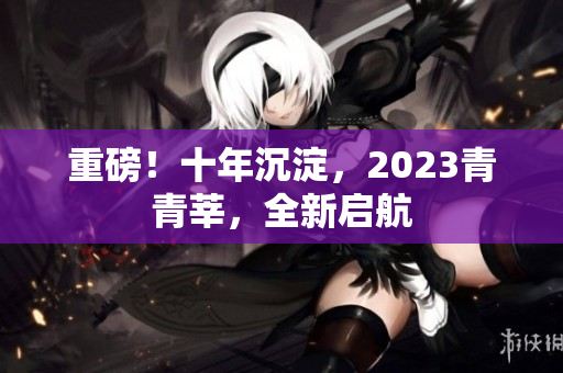 重磅！十年沉淀，2023青青莘，全新启航
