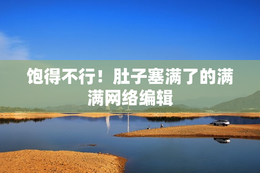 饱得不行！肚子塞满了的满满网络编辑