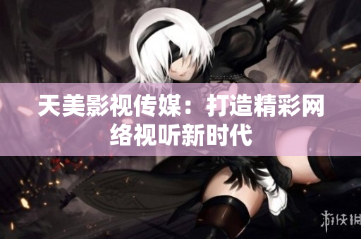 天美影视传媒：打造精彩网络视听新时代