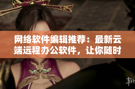 网络软件编辑推荐：最新云端远程办公软件，让你随时随地办公无压力