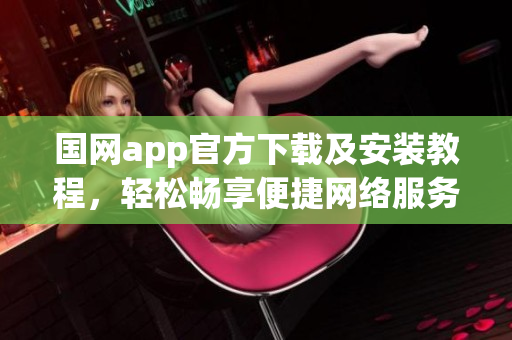 国网app官方下载及安装教程，轻松畅享便捷网络服务
