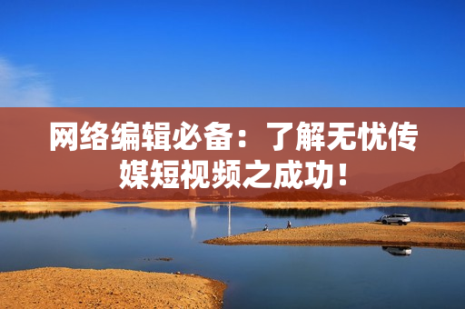 网络编辑必备：了解无忧传媒短视频之成功！